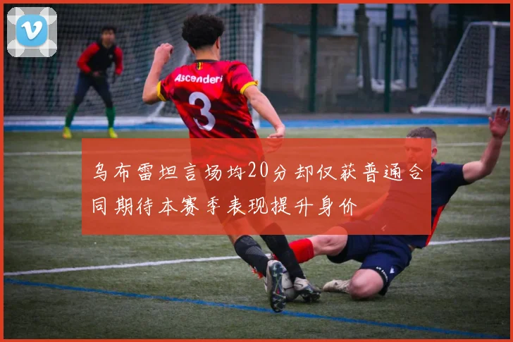 乌布雷坦言场均20分却仅获普通合同期待本赛季表现提升身价