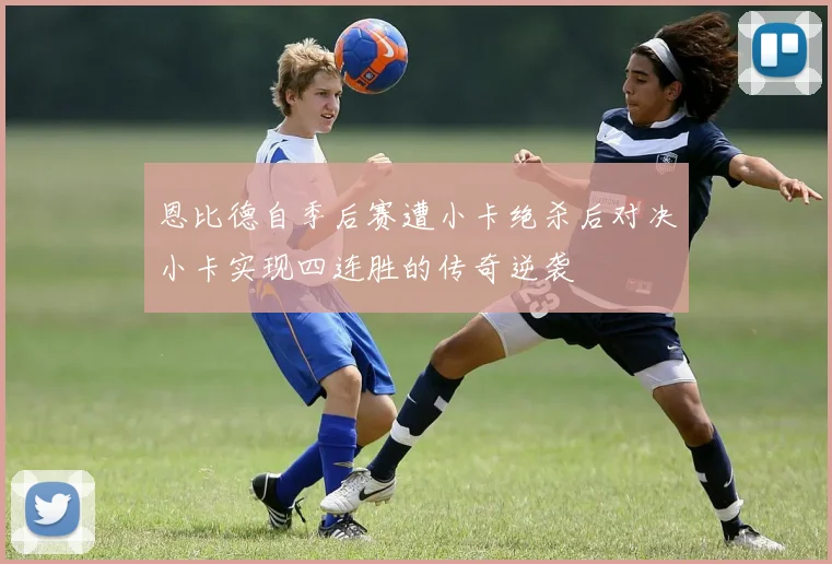 恩比德自季后赛遭小卡绝杀后对决小卡实现四连胜的传奇逆袭