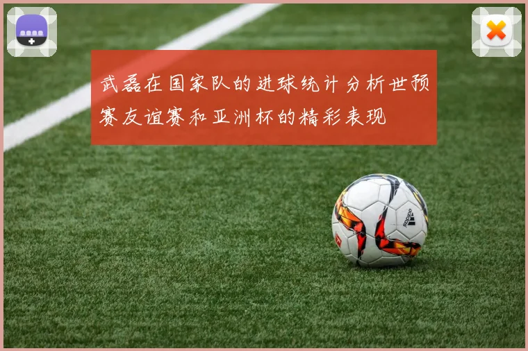 武磊在国家队的进球统计分析世预赛友谊赛和亚洲杯的精彩表现