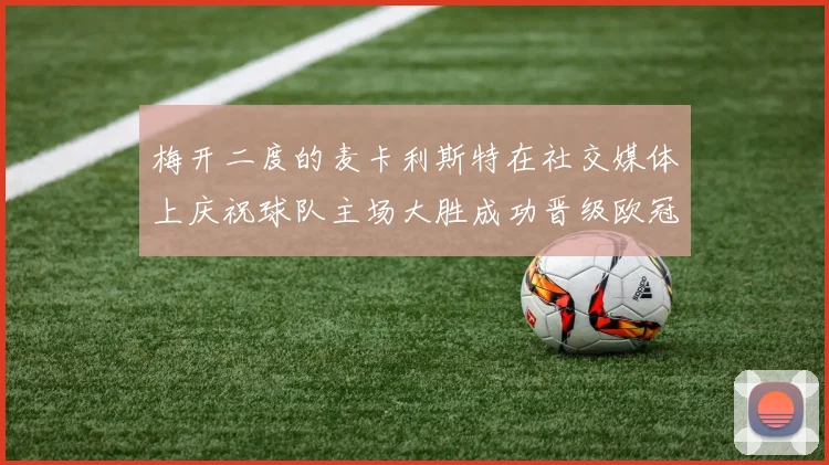 梅开二度的麦卡利斯特在社交媒体上庆祝球队主场大胜成功晋级欧冠16强