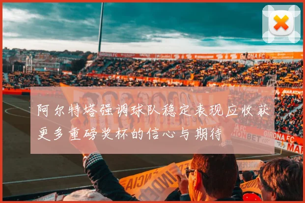 阿尔特塔强调球队稳定表现应收获更多重磅奖杯的信心与期待