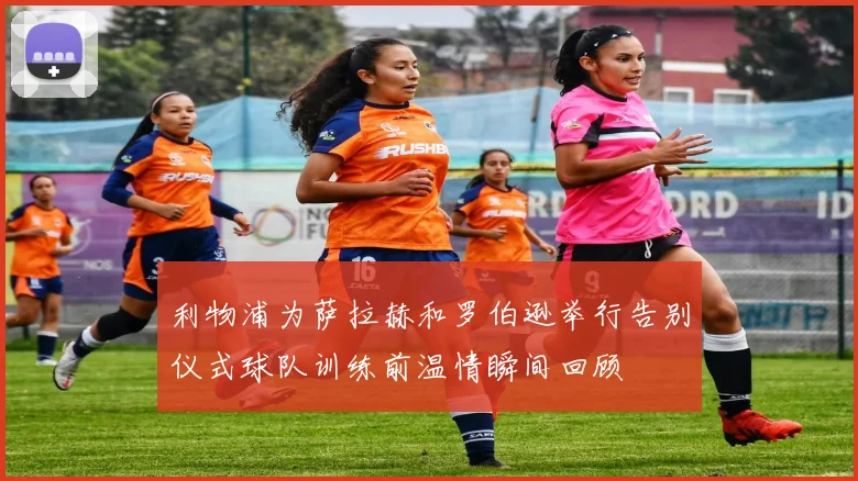 利物浦为萨拉赫和罗伯逊举行告别仪式球队训练前温情瞬间回顾