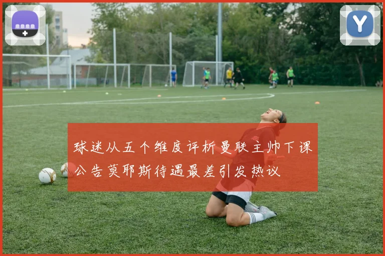 球迷从五个维度评析曼联主帅下课公告莫耶斯待遇最差引发热议
