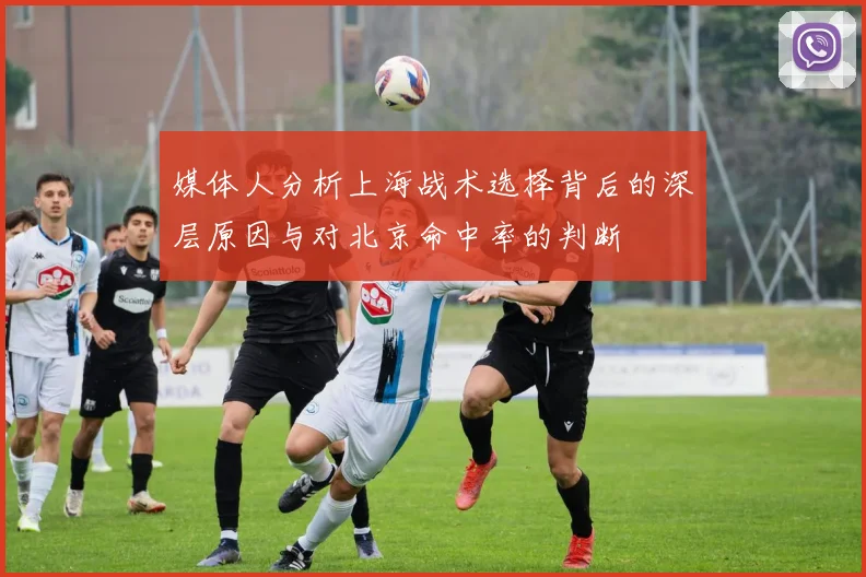 媒体人分析上海战术选择背后的深层原因与对北京命中率的判断