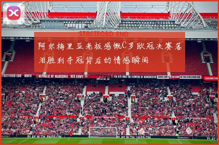 阿尔梅里亚老板感慨C罗欧冠决赛落泪胜利夺冠背后的情感瞬间