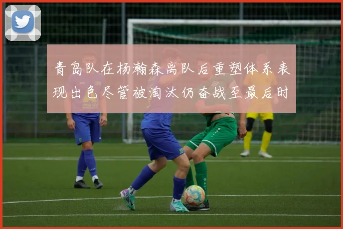 青岛队在杨瀚森离队后重塑体系表现出色尽管被淘汰仍奋战至最后时刻