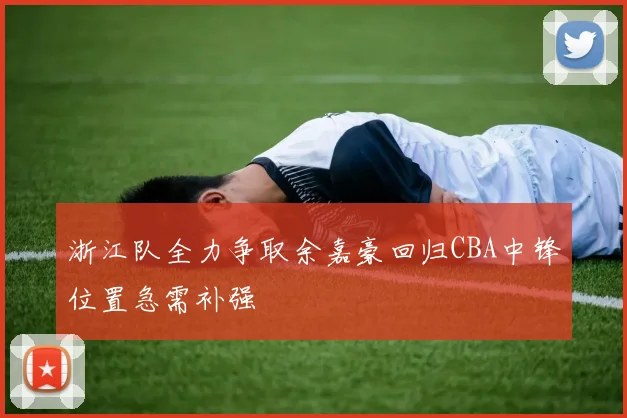 浙江队全力争取余嘉豪回归CBA中锋位置急需补强