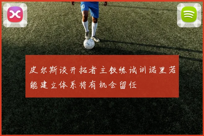 皮尔斯谈开拓者主教练试训诺里若能建立体系将有机会留任
