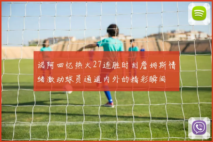 诺阿回忆热火27连胜时刻詹姆斯情绪激动球员通道内外的精彩瞬间