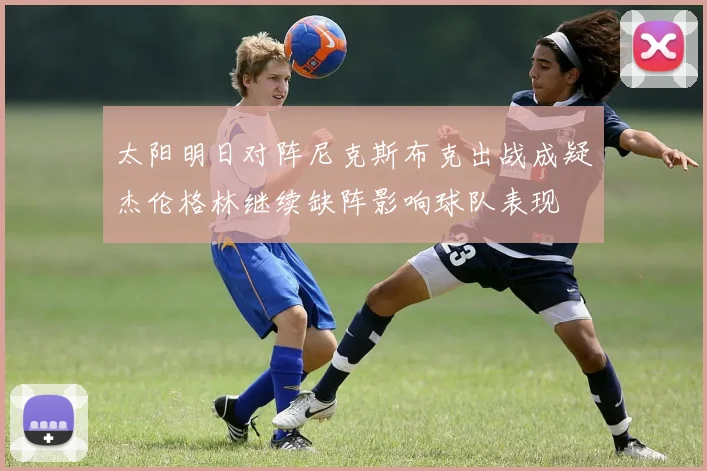 太阳明日对阵尼克斯布克出战成疑杰伦格林继续缺阵影响球队表现