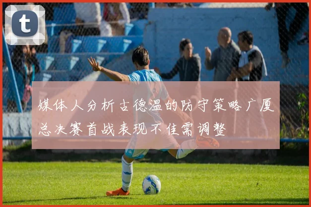 媒体人分析古德温的防守策略广厦总决赛首战表现不佳需调整