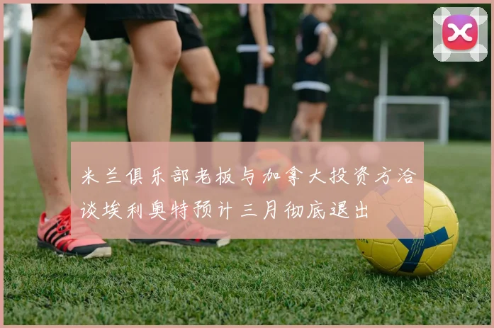 米兰俱乐部老板与加拿大投资方洽谈埃利奥特预计三月彻底退出