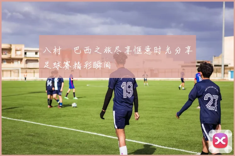 八村塁巴西之旅尽享惬意时光分享足球赛精彩瞬间