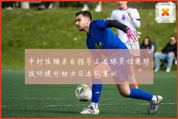 中村俊辅亲自指导五名球员任意球技巧提升助力日本队集训