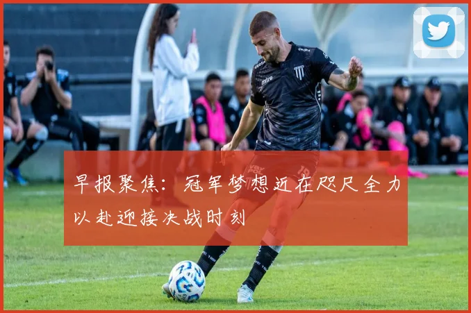 早报聚焦：冠军梦想近在咫尺全力以赴迎接决战时刻