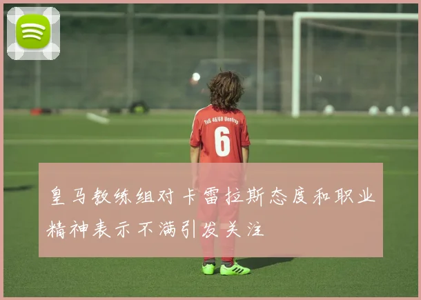 皇马教练组对卡雷拉斯态度和职业精神表示不满引发关注