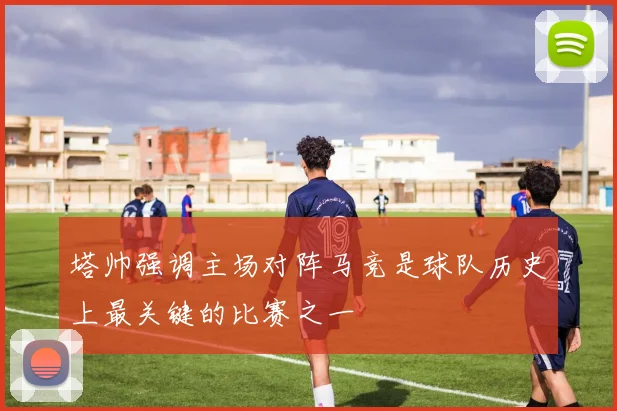 塔帅强调主场对阵马竞是球队历史上最关键的比赛之一