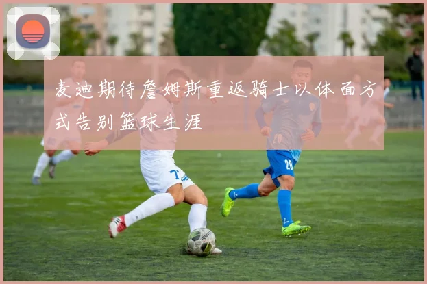 麦迪期待詹姆斯重返骑士以体面方式告别篮球生涯