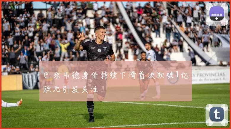 巴尔韦德身价持续下滑首次跌破1亿欧元引发关注