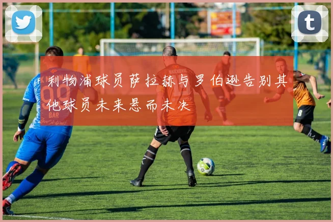 利物浦球员萨拉赫与罗伯逊告别其他球员未来悬而未决