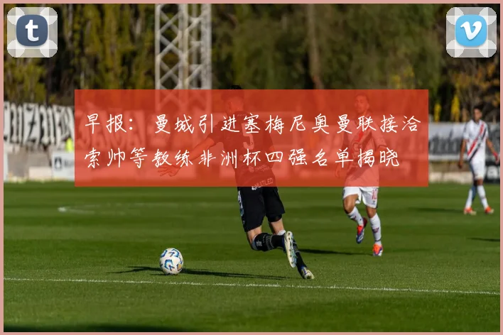 早报：曼城引进塞梅尼奥曼联接洽索帅等教练非洲杯四强名单揭晓