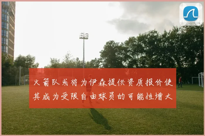 火箭队或将为伊森提供资质报价使其成为受限自由球员的可能性增大